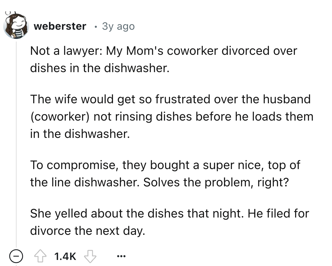 document - weberster 3y ago Not a lawyer My Mom's coworker divorced over dishes in the dishwasher. The wife would get so frustrated over the husband coworker not rinsing dishes before he loads them in the dishwasher. To compromise, they bought a super nic